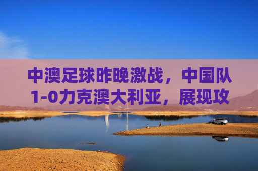 中澳足球昨晚激战,中国队1-0力克澳大利亚,展现攻防韧性,中澳足球激战,中国队1-0力克澳大利亚,攻防韧性尽显