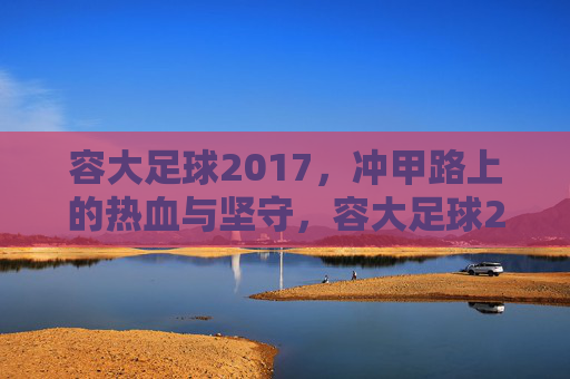 容大足球2017，冲甲路上的热血与坚守，容大足球2017，冲甲征途的热血坚守