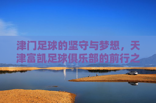 津门足球的坚守与梦想，天津富凯足球俱乐部的前行之路，津门足球的坚守与梦想，天津富凯前行之路