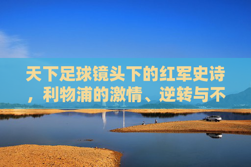 天下足球镜头下的红军史诗，利物浦的激情、逆转与不朽传奇，天下足球镜头下的红军逆转史诗，利物浦的不朽传奇