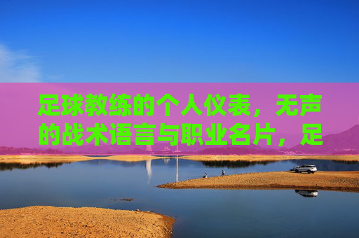 足球教练的个人仪表,无声的战术语言与职业名片,足球教练个人仪表,无声的战术名片