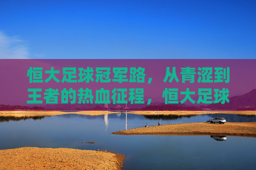 恒大足球冠军路，从青涩到王者的热血征程，恒大足球冠军征程，青涩到王者的热血蜕变