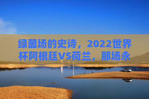 绿茵场的史诗,2022世界杯阿根廷VS荷兰,那场永不落幕的经典之战,阿荷史诗,2022世界杯永不落幕的经典之战