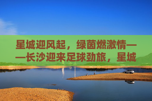 星城迎风起,绿茵燃激情——长沙迎来足球劲旅,星城迎足球劲旅,绿茵燃激情