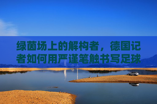 绿茵场上的解构者,德国记者如何用严谨笔触书写足球新闻,绿茵场上的解构者,德国记者的足球新闻严谨笔触