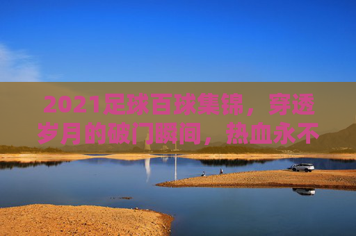 2021足球百球集锦,穿透岁月的破门瞬间,热血永不落幕