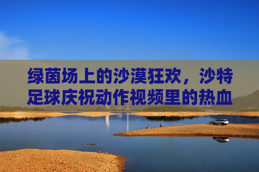 绿茵场上的沙漠狂欢,沙特足球庆祝动作视频里的热血与激情,绿茵场上的沙漠狂欢,沙特足球庆祝动作热血燃情