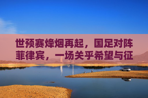 世预赛烽烟再起，国足对阵菲律宾，一场关乎希望与征程的较量，世预赛烽烟再起，国足对阵菲律宾，希望征程的较量