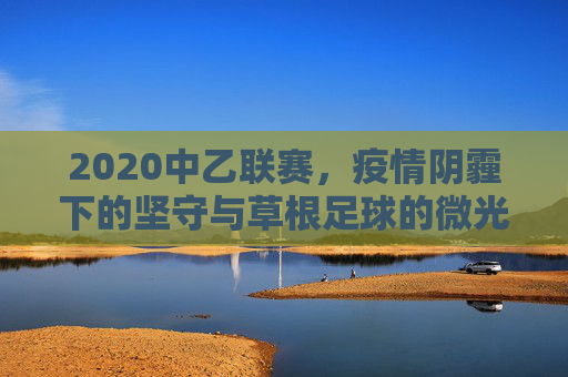 2020中乙联赛,疫情阴霾下的坚守与草根足球的微光,2020中乙,疫情阴霾下的坚守与草根微光