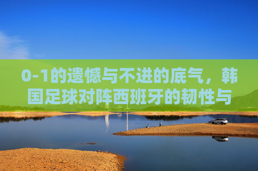 0-1的遗憾与不进的底气，韩国足球对阵西班牙的韧性与启示，0-1憾负的韧性底气，韩国足球对阵西班牙的启示