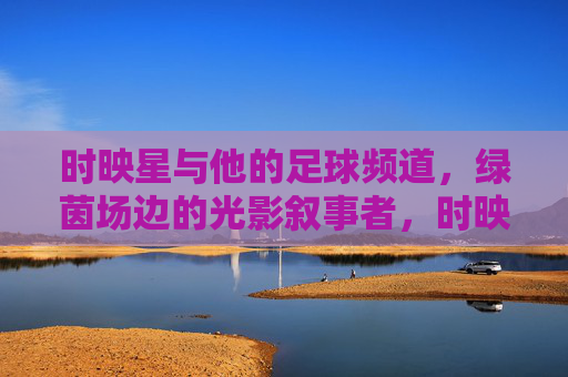 时映星与他的足球频道,绿茵场边的光影叙事者,时映星与足球频道,绿茵场边的光影叙事者