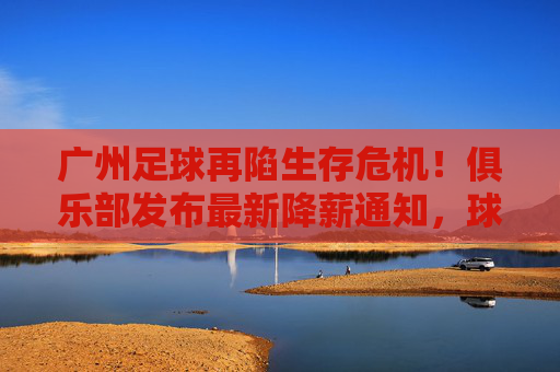 广州足球再陷生存危机!俱乐部发布最新降薪通知,球员教练共克时艰,广州足球陷生存危机,俱乐部发布降薪通知