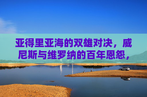 亚得里亚海的双雄对决，威尼斯与维罗纳的百年恩怨，亚得里亚海双雄对决，威尼斯与维罗纳百年恩怨