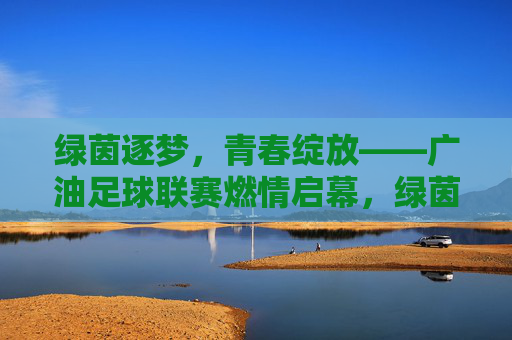 绿茵逐梦，青春绽放——广油足球联赛燃情启幕，绿茵逐梦，青春绽放——广油足球联赛燃情启幕