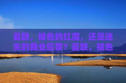 曼联,褪色的红魔,还是迷失的商业巨兽?曼联,褪色红魔与迷失巨兽