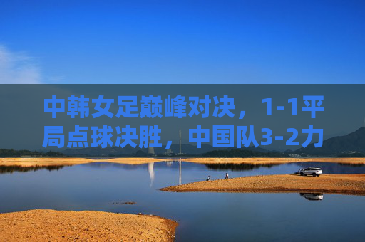 中韩女足巅峰对决，1-1平局点球决胜，中国队3-2力克韩国队加冕亚洲杯冠军，中韩女足巅峰对决点球决胜 中国队加冕亚洲杯冠军