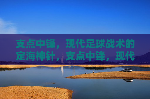 支点中锋，现代足球战术的定海神针，支点中锋，现代足球战术的定海神针