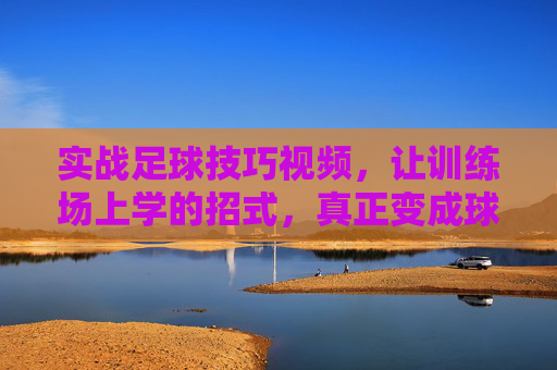 实战足球技巧视频,让训练场上学的招式,真正变成球场上的武器,实战足球技巧,让训练场招式,变身球场武器
