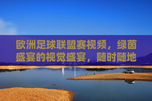 欧洲足球联盟赛视频,绿茵盛宴的视觉盛宴,随时随地燃情一刻,欧洲足球联盟赛视频,绿茵视觉盛宴,随时随地燃情一刻