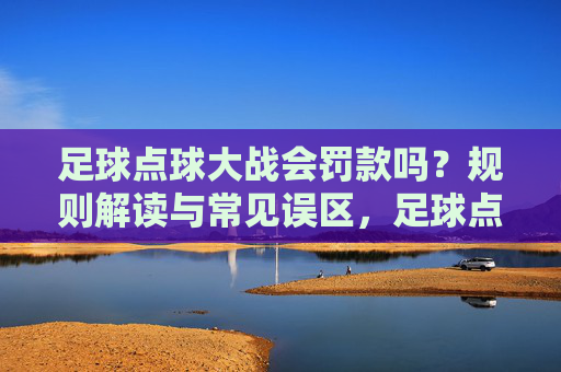 足球点球大战会罚款吗?规则解读与常见误区,足球点球大战罚款规则解读与常见误区