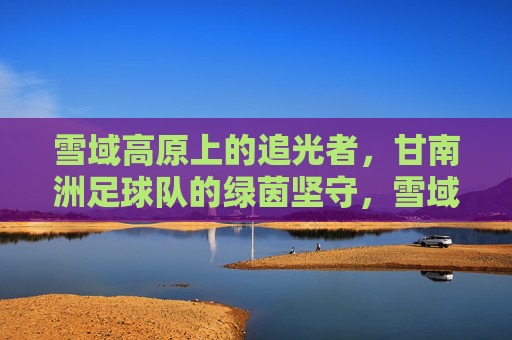 雪域高原上的追光者,甘南洲足球队的绿茵坚守,雪域绿茵追光者,甘南洲足球队的坚守