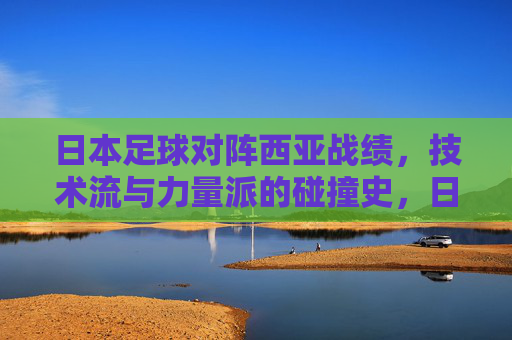 日本足球对阵西亚战绩,技术流与力量派的碰撞史,日本足球对阵西亚,技术流对力量派的碰撞史
