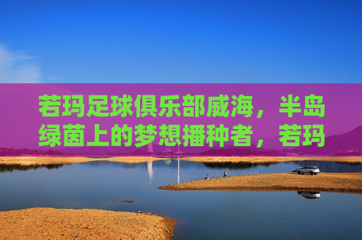 若玛足球俱乐部威海,半岛绿茵上的梦想播种者,若玛足球俱乐部威海,半岛绿茵的梦想播种者