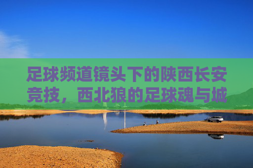 足球频道镜头下的陕西长安竞技，西北狼的足球魂与城市坚守，镜头下的西北狼，陕西长安竞技的足球魂与城市坚守