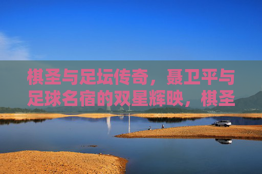 棋圣与足坛传奇，聂卫平与足球名宿的双星辉映，棋圣聂卫平与足坛传奇的双星辉映