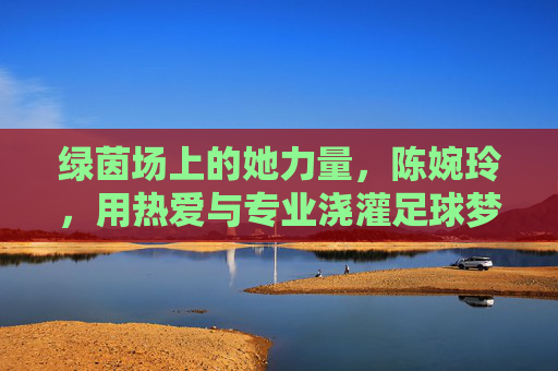 绿茵场上的她力量，陈婉玲，用热爱与专业浇灌足球梦想，绿茵场上的她力量，陈婉玲以热爱与专业浇灌足球梦想