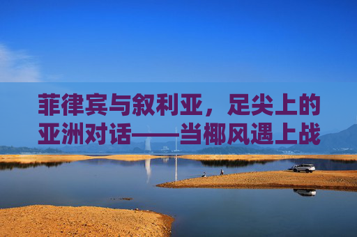 菲律宾与叙利亚，足尖上的亚洲对话——当椰风遇上战火绿茵，菲律宾与叙利亚，足尖上的亚洲对话——椰风邂逅战火绿茵