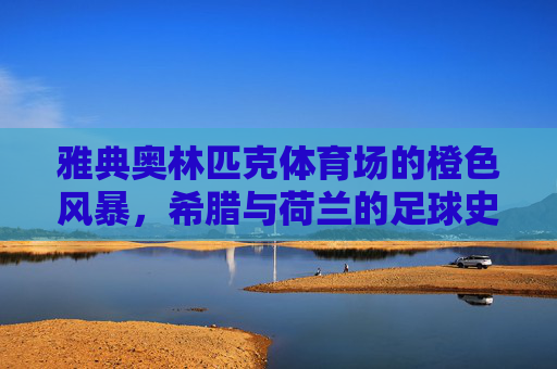 雅典奥林匹克体育场的橙色风暴,希腊与荷兰的足球史诗,雅典奥林匹克体育场的希腊荷兰橙色足球史诗