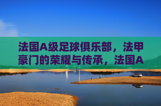 法国A级足球俱乐部，法甲豪门的荣耀与传承，法国A级豪门，法甲荣耀与传承