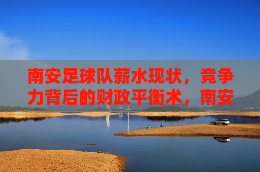 南安足球队薪水现状,竞争力背后的财政平衡术,南安足球队竞争力背后的薪水现状与财政平衡术