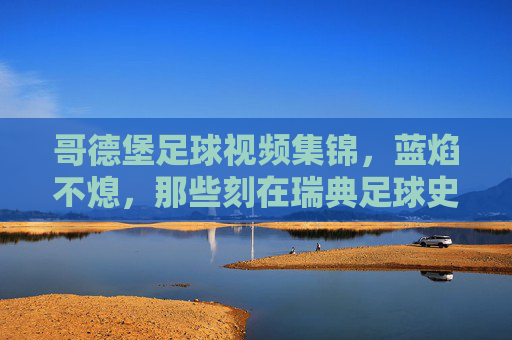 哥德堡足球视频集锦,蓝焰不熄,那些刻在瑞典足球史上的高光时刻,蓝焰不熄,哥德堡刻在瑞典足球史上的高光时刻