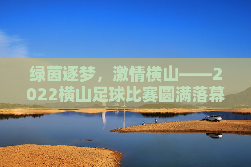 绿茵逐梦，激情横山——2022横山足球比赛圆满落幕，绿茵逐梦，激情横山——2022横山足球比赛圆满落幕