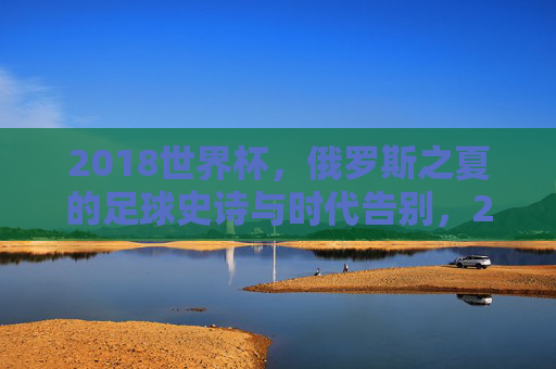 2018世界杯,俄罗斯之夏的足球史诗与时代告别,2018世界杯,俄罗斯之夏的足球史诗与时代告别