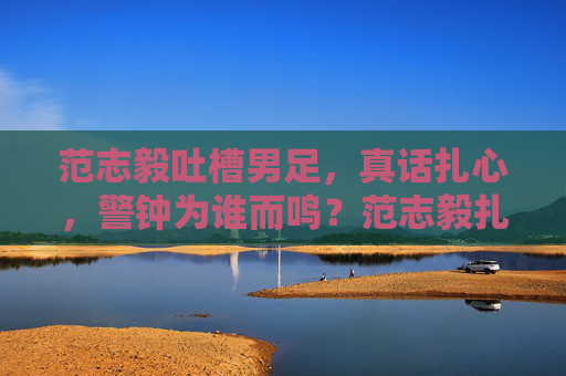 范志毅吐槽男足,真话扎心,警钟为谁而鸣?范志毅扎心吐槽男足,警钟为谁而鸣?