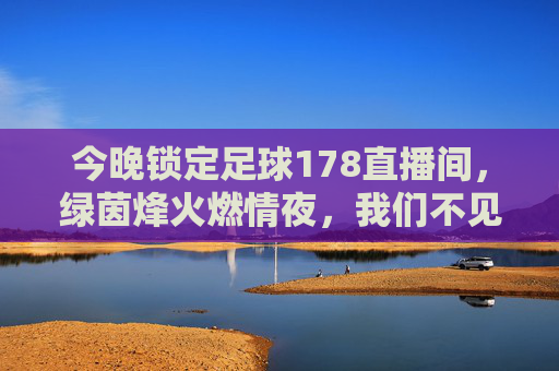 今晚锁定足球178直播间,绿茵烽火燃情夜,我们不见不散!今晚锁定足球178直播间,绿茵烽火燃情夜,不见不散!