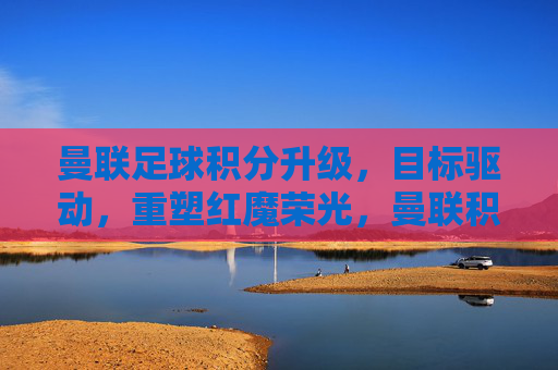 曼联足球积分升级,目标驱动,重塑红魔荣光,曼联积分升级 目标驱动重塑红魔荣光