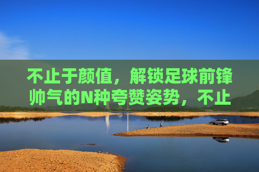 不止于颜值，解锁足球前锋帅气的N种夸赞姿势，不止于颜值，解锁足球前锋帅气的N种夸赞姿势