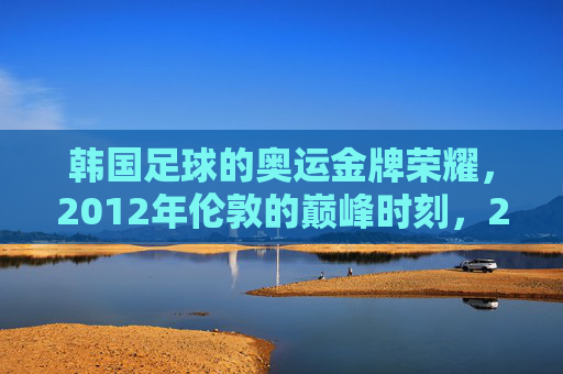 韩国足球的奥运金牌荣耀,2012年伦敦的巅峰时刻,2012伦敦,韩国足球奥运金牌的巅峰荣耀