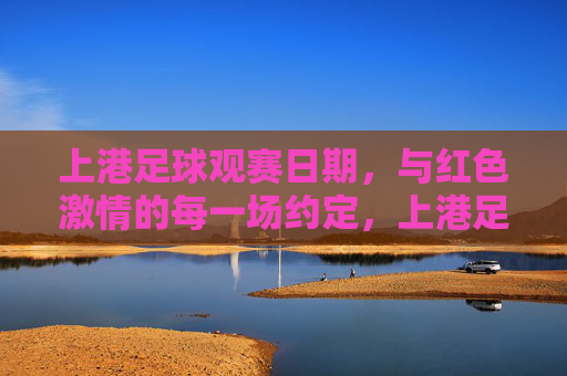上港足球观赛日期，与红色激情的每一场约定，上港足球观赛，红色激情的每一场约定