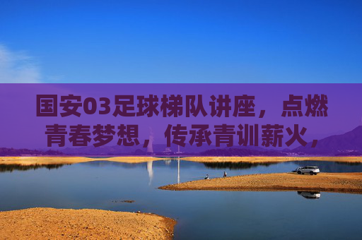 国安03足球梯队讲座,点燃青春梦想,传承青训薪火,国安03梯队讲座,燃青春梦想,传青训薪火