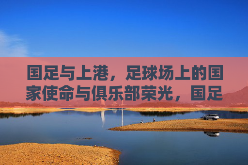 国足与上港,足球场上的国家使命与俱乐部荣光,国足与上港,足球场上的国家使命与俱乐部荣光