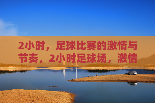 2小时,足球比赛的激情与节奏,2小时足球场,激情与节奏的交响