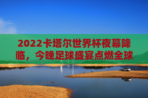 2022卡塔尔世界杯夜幕降临,今晚足球盛宴点燃全球热情,2022卡塔尔世界杯夜幕降临 今夜足球盛宴点燃全球热情