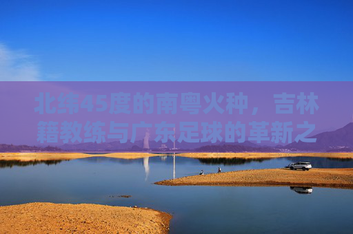 北纬45度的南粤火种,吉林籍教练与广东足球的革新之路,北纬45度南粤火种,吉林籍教练革新广东足球之路