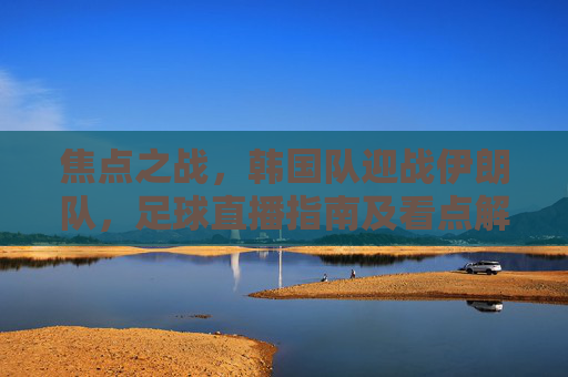 焦点之战,韩国队迎战伊朗队,足球直播指南及看点解析,焦点之战,韩国队迎战伊朗队,足球直播指南及看点解析