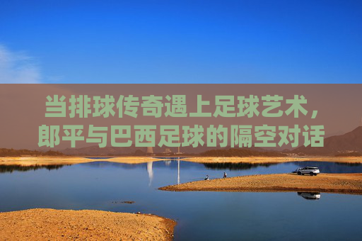 当排球传奇遇上足球艺术，郎平与巴西足球的隔空对话，郎平与巴西足球，排足传奇的隔空对话